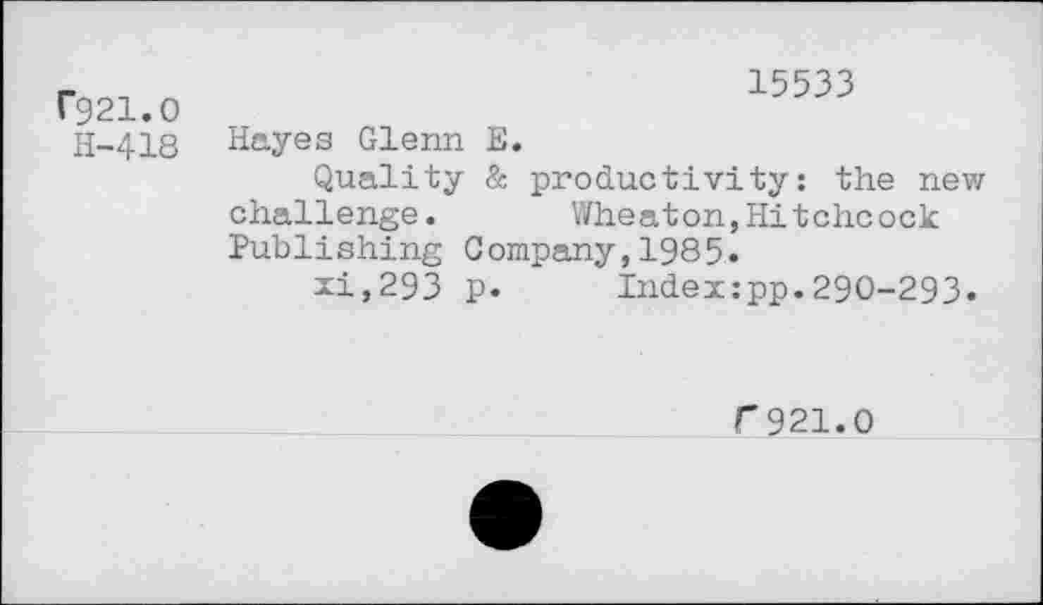 ﻿rg21.o
H-418
15533
Hayes Glenn E.
Quality & productivity: the new challenge. Wheaton,Hitchcock Publishing Company,1985»
xi,293 p. Indexzpp.290-293.
f921.0